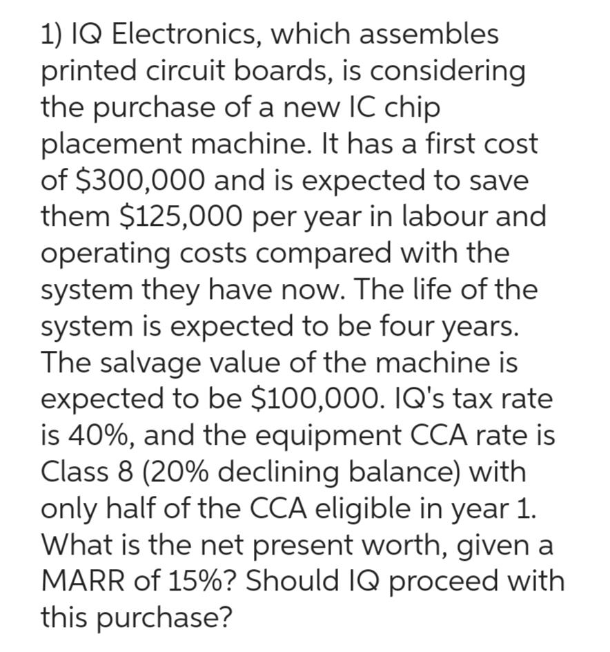 1) IQ Electronics, which assembles
printed circuit boards, is considering
the purchase of a new IC chip
placement machine. It has a first cost
of $300,000 and is expected to save
them $125,000 per year in labour and
operating costs compared with the
system they have now. The life of the
system is expected to be four years.
The salvage value of the machine is
expected to be $100,000. IQ's tax rate
is 40%, and the equipment CCA rate is
Class 8 (20% declining balance) with
only half of the CCA eligible in year 1.
What is the net present worth, given a
MARR of 15%? Should IQ proceed with
this purchase?