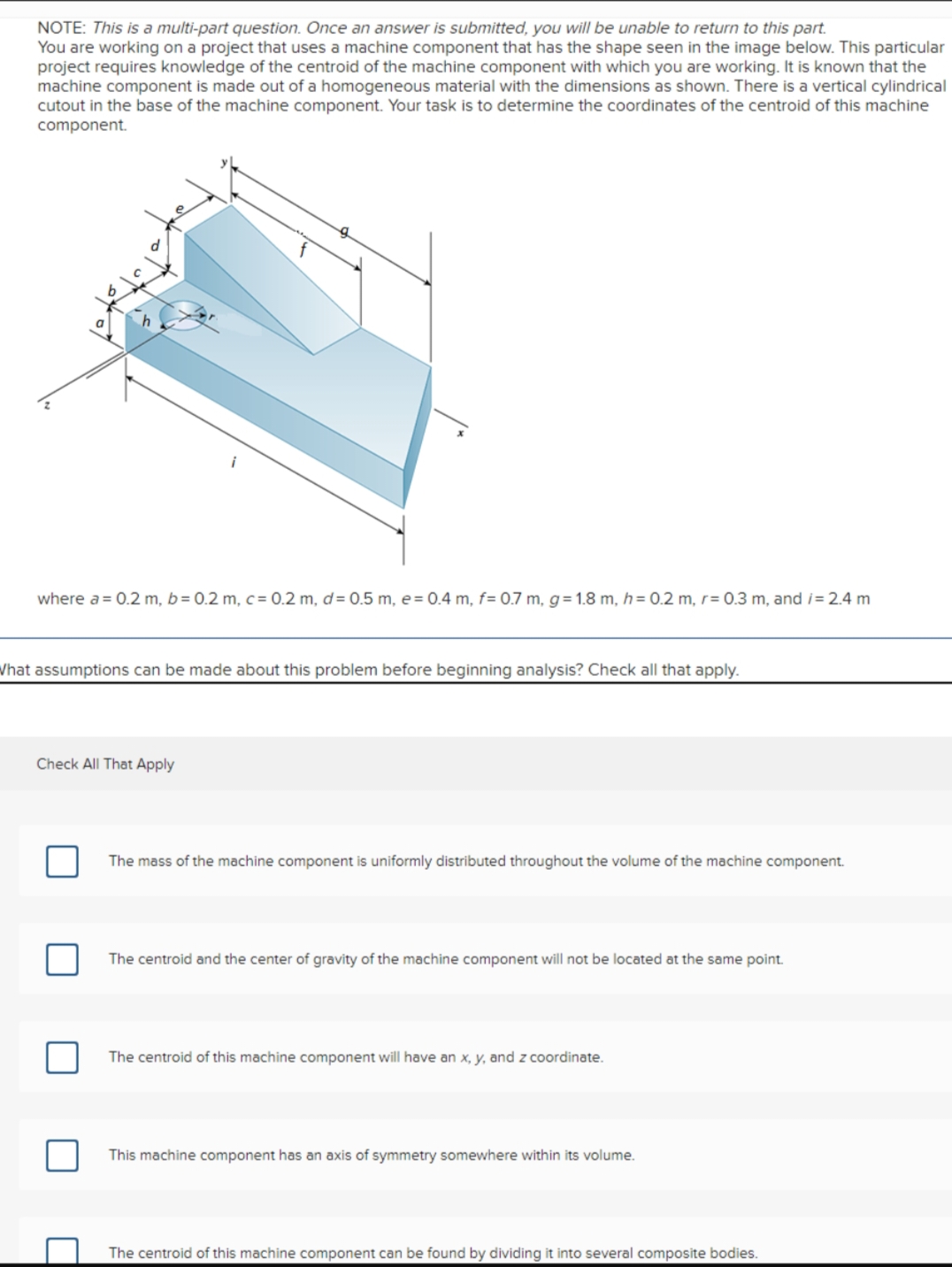 NOTE: This is a multi-part question. Once an answer is submitted, you will be unable to return to this part.
You are working on a project that uses a machine component that has the shape seen in the image below. This particular
project requires knowledge of the centroid of the machine component with which you are working. It is known that the
machine component is made out of a homogeneous material with the dimensions as shown. There is a vertical cylindrical
cutout in the base of the machine component. Your task is to determine the coordinates of the centroid of this machine
component.
where a = 0.2 m, b= 0.2 m, c= 0.2 m, d = 0.5 m, e=0.4 m, f= 0.7 m, g=1.8 m, h = 0.2 m, r= 0.3 m, and i = 2.4 m
What assumptions can be made about this problem before beginning analysis? Check all that apply.
Check All That Apply
The mass of the machine component is uniformly distributed throughout the volume of the machine component.
The centroid and the center of gravity of the machine component will not be located at the same point.
The centroid of this machine component will have an x, y, and z coordinate.
This machine component has an axis of symmetry somewhere within its volume.
The centroid of this machine component can be found by dividing it into several composite bodies.