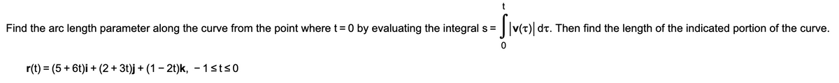Find the arc length parameter along the curve from the point where t= 0 by evaluating the integral s =
dt. Then find the length of the indicated portion of the curve.
r(t) = (5 + 6t)i + (2 + 3t)j + (1 – 2t)k, - 1sts0
