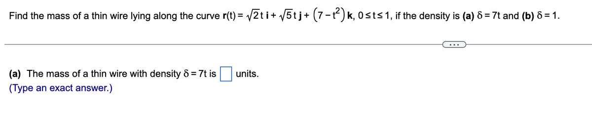 Find the mass of a thin wire lying along the curve r(t) = /2ti+ /5tj+ (7-t) k, 0sts1, if the density is (a) 8 = 7t and (b) 8 = 1.
%3D
(a) The mass of a thin wire with density 8 = 7t is
units.
(Type an exact answer.)
