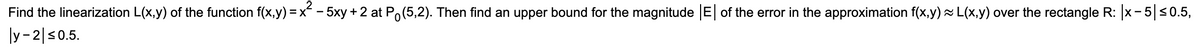 Find the linearization L(x,y) of the function f(x,y) = x - 5xy + 2 at Po(5,2). Then find an upper bound for the magnitude E of the error in the approximation f(x,y) L(x,y) over the rectangle R: x- 5|s0.5,
|y- 2|s0.5.
