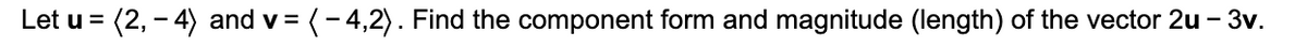 Let u = (2, - 4) and v= (-4,2). Find the component form and magnitude (length) of the vector 2u – 3v.
