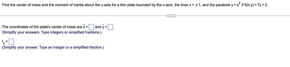 Find the center of mass and the moment of inertia about the y-axis for a thin plate bounded by the x-axis, the lines x = ± 1, and the parabola y = x if 8(x,y) = 7y + 2.
The coordinates of the plate's center of mass are x =
and y =
(Simplify your answers. Type integers or simplified fractions.)
%D
(Simplify your answer. Type an integer or a simplified fraction.)
