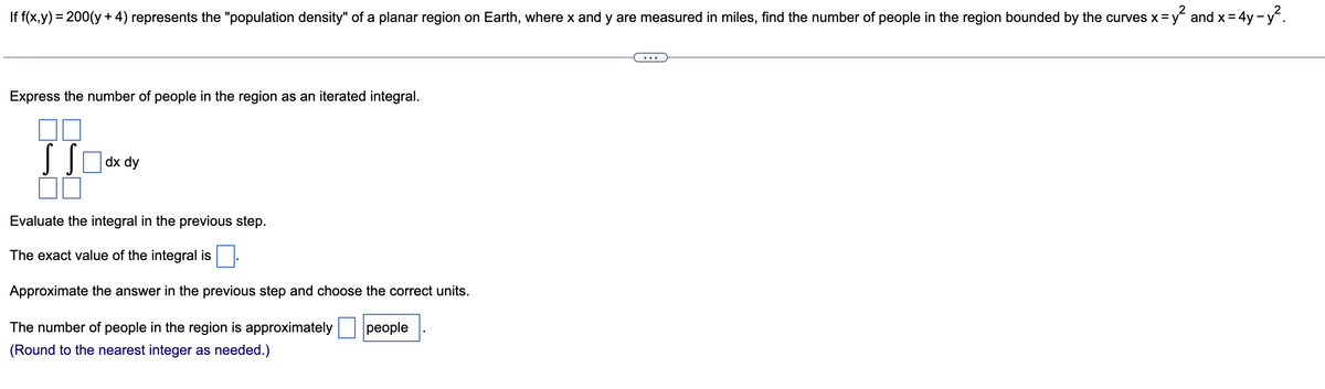 If f(x,y) = 200(y + 4) represents the "population density" of a planar region on Earth, where x and y are measured in miles, find the number of people in the region bounded by the curves x =
and x = 4y -y.
%3D
Express the number of people in the region as an iterated integral.
dx dy
Evaluate the integral in the previous step.
The exact value of the integral is
Approximate the answer in the previous step and choose the correct units.
The number of people in the region is approximately
|реople
(Round to the nearest integer as needed.)
