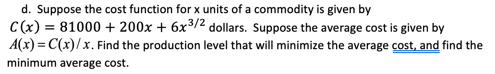 d. Suppose the cost function for x units of a commodity is given by
C(x) = 81000 + 200x + 6x³7² dollars. Suppose the average cost is given by
A(x) = C(x)/x. Find the production level that will minimize the average cost, and find the
minimum average cost.
