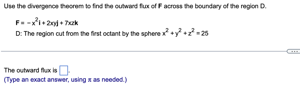 Use the divergence theorem to find the outward flux of F across the boundary of the region D.
F = -x'i+ 2xyj + 7xzk
D: The region cut from the first octant by the sphere x + y +z = 25
...
The outward flux is
(Type an exact answer, using t as needed.)
