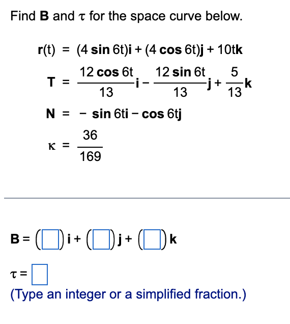 Find B and t for the space curve below.
r(t) = (4 sin 6t)i + (4 cos 6t)j + 10tk
12 cos 6t
T =
12 sin 6t
-i-
j+ 13
13
-k
13
N =
sin 6ti – cos 6tj
36
K =
169
B = (Di+ Dj+ O «
(Type an integer or a simplified fraction.)
LO
