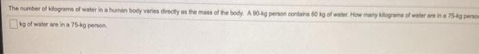 The number of kilograms of water in a human body varies directly as the mass of the body. A 90-kg person contains 60 kg of water. How many kilograms of water are in a 75ig person
kg of water are in a 75-kg person.
