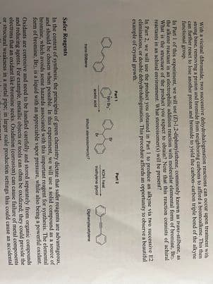 With a vicinal dibromide, two successive dehydrohalogenation reactions can occur upon treatment with
strong base, removing a proton and bromide from neighboring carbons to afford a bromoalkene. This then
can further react to lose another proton and bromide to yield the carbon-carbon triple bond of the alkyne
functional group.
In Part 1 of this experiment, we will use (E)-1,2-diphenylethene, commonly known as trans-stilbene, as
the alkene reactant in an electrophilic addition reaction with molecular elemental form of bromine, Br₂.
What is the structure of the product you expect to obtain? Note that this reaction consists of achiral
reactants in an achiral environment. What stereoisomer(s) will be present?
In Part 2, we will use the product you obtained in Part 1 to produce an alkyne via two successive E2
eliminations, or double dehydrohalogenation. This procedure affords an opportunity to observe a beautiful
example of crystal growth.
bans-Sibene
Part 1
Not Br
acetic acid
Which some
Part 2
KOH, heat
tiethylene glycol
0-0
Diphenylacetylene
Safer Reagents
In the context of synthesis, the principles of green chemistry dictate that safer reagents are advantageous,
and should be chosen when possible. In this experiment, we will use a solid compound as a source of
bromine, which avoids some hazards associated with this important reagent for synthesis. The elemental
form of bromine, Br, is a liquid with an appreciable vapor pressure, while also being a powerful oxidant
Oxidants are corrosive and need to be handled carefully and stored separately from organic compounds
and reducing agents. For example, metallic objects or tools can often be oxidized; they could provide the
electrons that an oxidant like bromine seeks. Oxidation (corrosion) can cause failure of metal components
or structural weakness in a metal pipe; in larger scale production settings this could cause an accidental