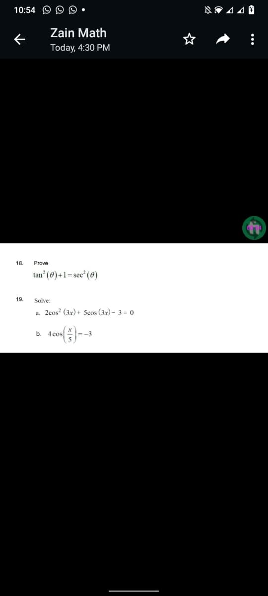 10:54 O O O
Zain Math
Today, 4:30 PM
18.
Prove
tan (0)+1=sec? (0)
19.
Solve:
a. 2cos? (3x) + 5cos (3x) - 3 = 0
b. 4 cos
=-3
