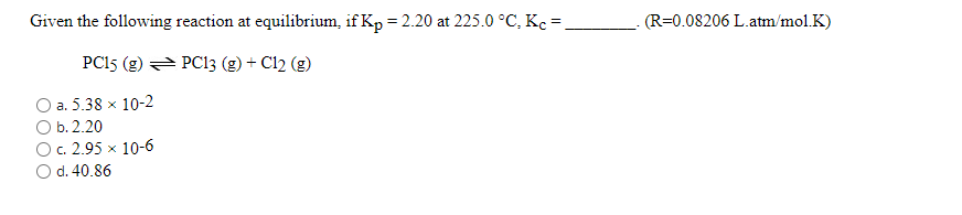 Given the following reaction at equilibrium, if Kp = 2.20 at 225.0 °C, Kc =
(R=0.08206 L.atm/mol.K)
PC15 (g) = PC13 (g) + Cl2 (g)
a. 5.38 x 10-2
O b. 2.20
O. 2.95 x 10-6
O d. 40.86
