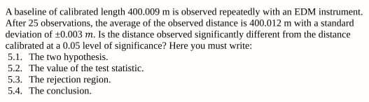 A baseline of calibrated length 400.009 m is observed repeatedly with an EDM instrument.
After 25 observations, the average of the observed distance is 400.012 m with a standard
deviation of ±0.003 m. Is the distance observed significantly different from the distance
calibrated at a 0.05 level of significance? Here you must write:
5.1. The two hypothesis.
5.2. The value of the test statistic.
5.3. The rejection region.
5.4. The conclusion.
