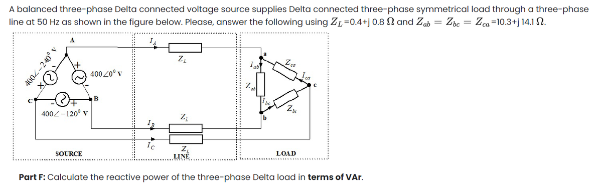 A balanced three-phase Delta connected voltage source supplies Delta connected three-phase symmetrical load through a three-phase
line at 50 Hz as shown in the figure below. Please, answer the following using ZL=0.4+j 0.8 N and Zab = Zbc = Zca=10.3+j 14.1 N.
A
I
a
Zz
Z.
ca
I
400 20° v
+1
400Z-120° v
Ic
SOURCE
LINÉ
LOAD
Part F: Calculate the reactive power of the three-phase Delta load in terms of VAr.
4002-240° v
