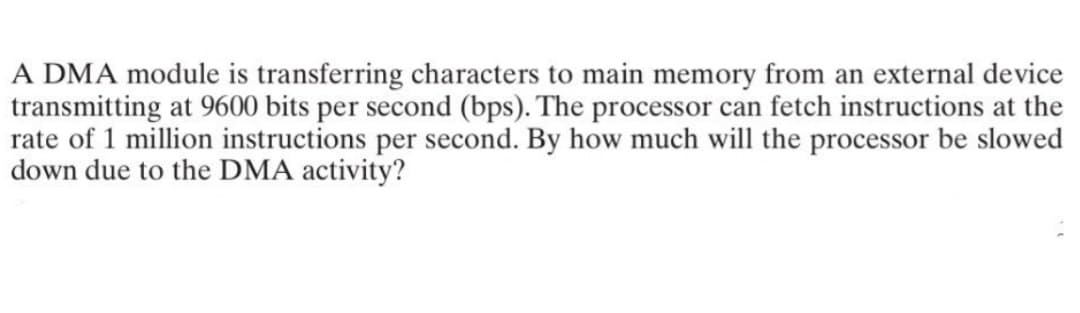 A DMA module is transferring characters to main memory from an external device
transmitting at 9600 bits per second (bps). The processor can fetch instructions at the
rate of 1 million instructions per second. By how much will the processor be slowed
down due to the DMA activity?