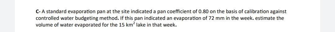 C-A standard evaporation pan at the site indicated a pan coefficient of 0.80 on the basis of calibration against
controlled water budgeting method. If this pan indicated an evaporation of 72 mm in the week. estimate the
volume of water evaporated for the 15 km? lake in that week.
