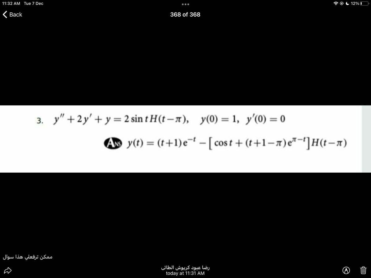 11:32 AM Tue 7 Dec
7 O L 12% D
Вack
368 of 368
3. y" + 2y' +y = 2 sin t H(t – n), y(0) = 1, y'(0) = 0
%3D
A y(t) = (t+1)e¬ - [cost + (t+1-7)e"-']H(t-n)
م مكن ترفعلي هذا سوال
رضا عبود كريوش الطائی
today at 11:31 AM
