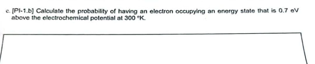 c. [Pl-1.b] Calculate the probability of having an electron occupying an energy state that is 0.7 eV
above the electrochemical potential at 300 °K.