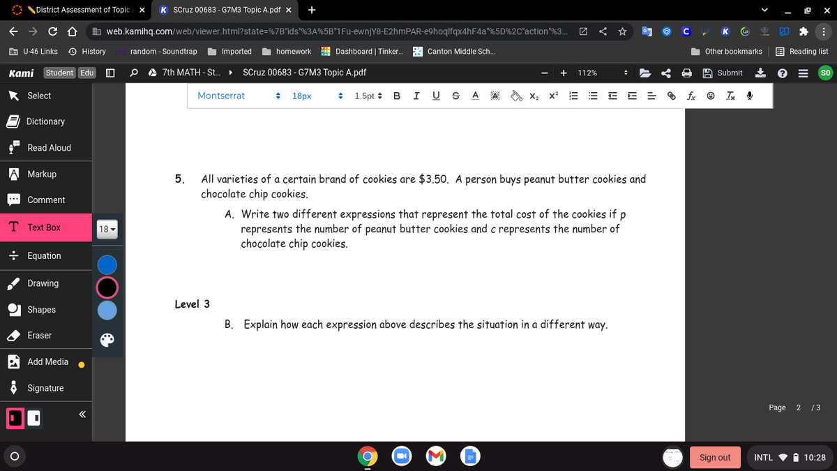 District Assessment of Topic / X
K Scruz 00683 - G7M3 Topic A.pdf x
b web.kamihq.com/web/viewer.html?state=%7B"ids"%3A%5B"1Fu-ewnjY8-E2hmPAR-e9hoqlfqx4hF4a"%5D%2C"action"%3..
C
K
E U-46 Links
O History
random - Soundtrap
Imported
I homework H Dashboard | Tinker.
A Canton Middle Sch.
Other bookmarks
E Reading list
Kami Student Edu
O A 7th MATH - St..
SCruz 00683 - G7M3 Topic A.pdf
112%
A Submit
So
* Select
Montserrat
18px
1.5pt :
в I U
A
A
O x2 x2
Dictionary
Read Aloud
A Markup
All varieties of a certain brand of cookies are $3.50. A person buys peanut butter cookies and
chocolate chip cookies.
5.
Comment
**
A. Write two different expressions that represent the total cost of the cookies if p
represents the number of peanut butter cookies and c represents the number of
chocolate chip cookies.
T Text Box
18 -
÷ Equation
Drawing
Level 3
Shapes
B. Explain how each expression above describes the situation in a different way.
Eraser
Add Media
Signature
Page 2 / 3
Sign out
INTL
1 10:28
