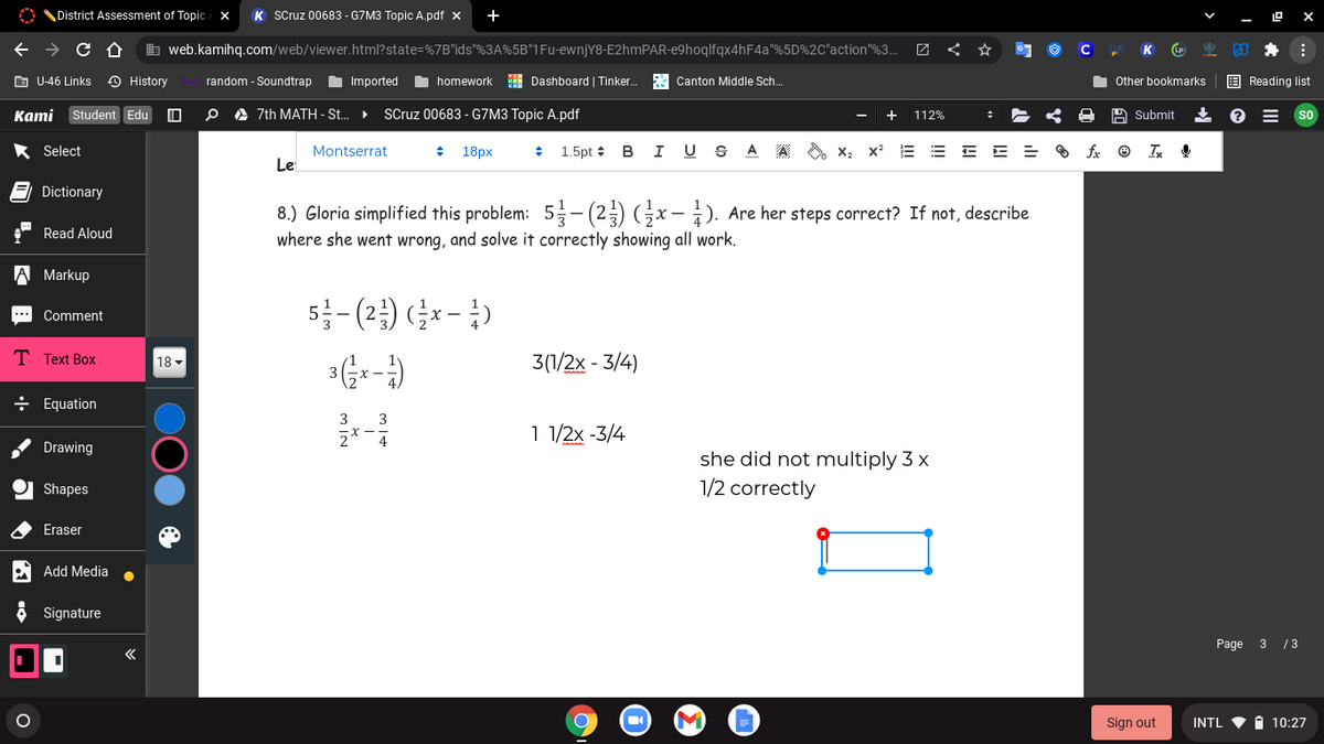 District Assessment of Topic / X
K Scruz 00683 - G7M3 Topic A.pdf x
b web.kamihq.com/web/viewer.html?state=%7B"ids"%3A%5B"1Fu-ewnjY8-E2hmPAR-e9hoqlfqx4hF4a"%5D%2C"action"%3..
C
K
E U-46 Links
O History
random - Soundtrap
Imported
homework
I Dashboard | Tinker.
A Canton Middle Sch.
Other bookmarks
E Reading list
Kami Student Edu
O A 7th MATH - St..
SCruz 00683 - G7M3 Topic A.pdf
112%
A Submit
So
* Select
Montserrat
18px
1.5pt :
B
A
A
O x, x2
Le
Dictionary
8.) Gloria simplified this problem: 5- (2) Gx - 1). Are her steps correct? If not, describe
Read Aloud
where she went wrong, and solve it correctly showing all work.
A Markup
5-(2) (금x -3)
Comment
**
T Text Box
18 -
3(1/2x - 3/4)
÷ Equation
3
3
2
1 1/2x -3/4
4
Drawing
she did not multiply 3 x
1/2 correctly
Shapes
Eraser
Add Media
Signature
Page
3 /3
«
Sign out
INTL
i 10:27
