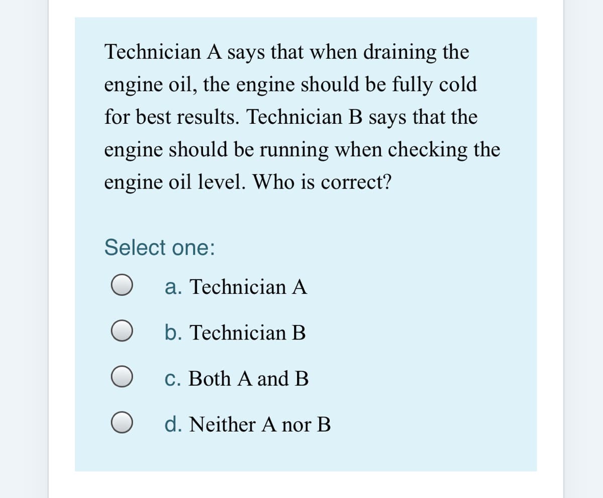 Technician A says that when draining the
engine oil, the engine should be fully cold
for best results. Technician B says that the
engine should be running when checking the
engine oil level. Who is correct?
Select one:
a. Technician A
b. Technician B
c. Both A and B
d. Neither A nor B
