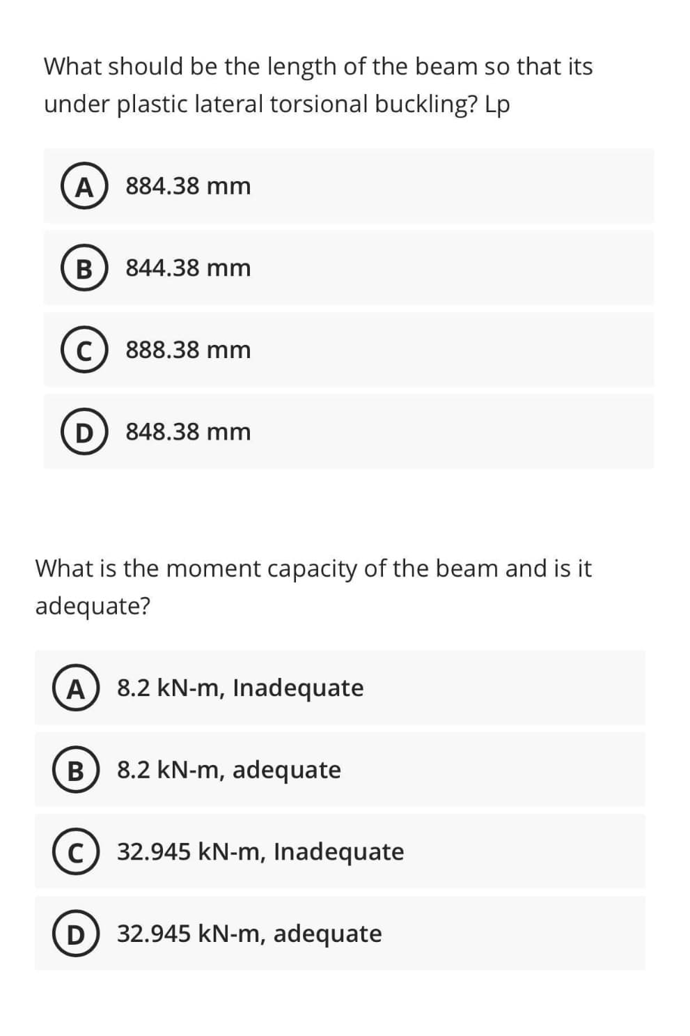 What should be the length of the beam so that its
under plastic lateral torsional buckling? Lp
A) 884.38 mm
B 844.38 mm
C) 888.38 mm
D 848.38 mm
What is the moment capacity of the beam and is it
adequate?
(A) 8.2 kN-m, Inadequate
B 8.2 kN-m, adequate
c) 32.945 kN-m, Inadequate
(D) 32.945 kN-m, adequate