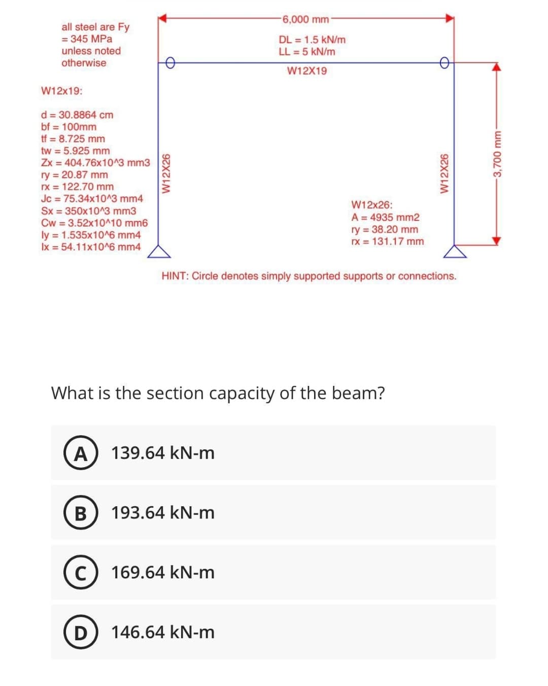 -6,000 mm
DL 1.5 kN/m
LL = 5 kN/m
W12X19
all steel are Fy
= 345 MPa
unless noted
otherwise
W12x19:
d = 30.8864 cm
bf = 100mm
tf = 8.725 mm
tw = 5.925 mm
Zx = 404.76x10^3 mm3
ry = 20.87 mm
rx = 122.70 mm
Jc = 75.34x10^3 mm4
Sx = 350x10^3 mm3
Cw=3.52x10^10 mm6
ly = 1.535x10^6 mm4
Ix = 54.11x10^6 mm4
What is the section capacity of the beam?
A 139.64 kN-m
B
193.64 kN-m
C
169.64 kN-m
D
146.64 kN-m
W12X26
D
W12X26
W12x26:
A = 4935 mm2
ry= 38.20 mm
rx = 131.17 mm
HINT: Circle denotes simply supported supports or connections.
-3,700 mm-