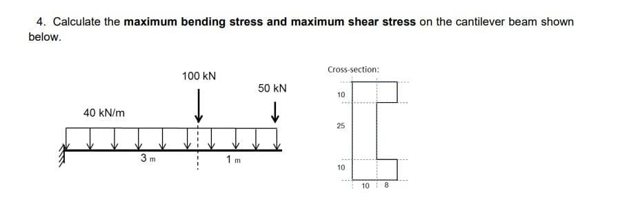4. Calculate the maximum bending stress and maximum shear stress on the cantilever beam shown
below.
Cross-section:
100 KN
50 kN
10
40 kN/m
↓
25
10
3 m
1 m
10 8