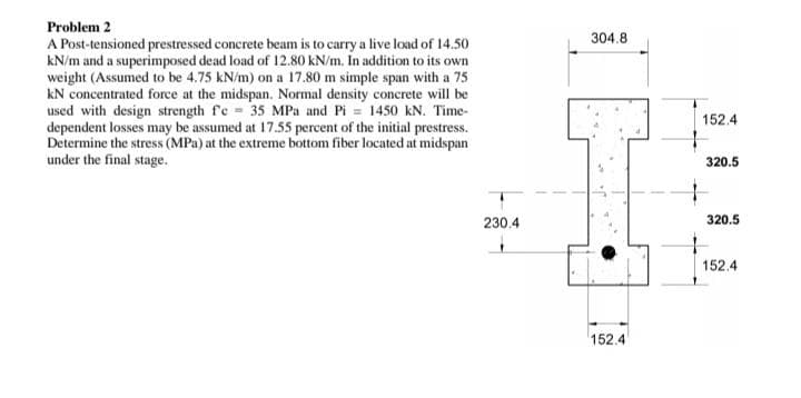 Problem 2
A Post-tensioned prestressed concrete beam is to carry a live load of 14.50
kN/m and a superimposed dead load of 12.80 kN/m. In addition to its own
weight (Assumed to be 4.75 kN/m) on a 17.80 m simple span with a 75
kN concentrated force at the midspan. Normal density concrete will be
used with design strength fe= 35 MPa and Pi= 1450 kN. Time-
dependent losses may be assumed at 17.55 percent of the initial prestress.
Determine the stress (MPa) at the extreme bottom fiber located at midspan
under the final stage.
230.4
304.8
152.4
152.4
320.5
320.5
152.4
1