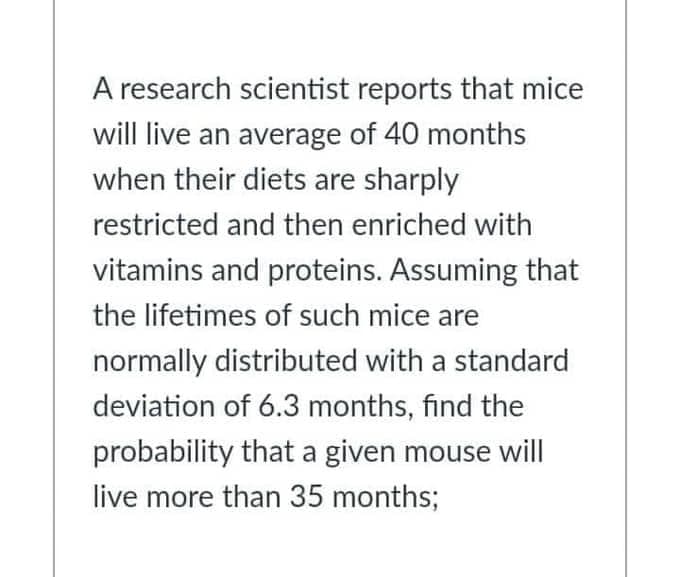 A research scientist reports that mice
will live an average of 40 months
when their diets are sharply
restricted and then enriched with
vitamins and proteins. Assuming that
the lifetimes of such mice are
normally distributed with a standard
deviation of 6.3 months, find the
probability that a given mouse will
live more than 35 months;