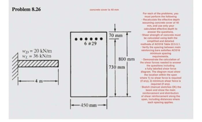 Problem 8.26
WD = 20 kN/m
wj. = 36 kN/m
4 m
concrete cover is 40 mm
6 #29
450
450 mm
70 mm
800 mm
730 mm
For each of the problems, you
must perform the following
Recalculate the effective depth
assuming concrete cover of 40
mm, and use only your
calculated effective depth to
answer the questions.
Shear strength of concrete must
be calculated using both the
simplified and detailed
methods of ACI318 Table 22.5.5.1.
-Verity the spacing between main
reinforcing bars satisfies AC1318
minimum spacing
requirements.
-Demonstrate the calculation of
the shear forces needed to answer
the questions including
a fully labelled shear force
diagram. The diagram must show
the location within the span
where 1) no shear force is required
(if any), 2) minimum shear force is
required (if any).
Sketch (manual sketches OK) the
beam and show the main
reinforcement and distribution
of shear reinforcement along the
span, including distances where
each spacing applies.