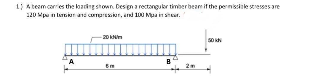 1.) A beam carries the loading shown. Design a rectangular timber beam if the permissible stresses are
120 Mpa in tension and compression, and 100 Mpa in shear.
20 kN/m
50 kN
A
B
6 m
+
2m