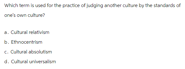 Which term is used for the practice of judging another culture by the standards of
one's own culture?
a. Cultural relativism
b. Ethnocentrism
c. Cultural absolutism
d. Cultural universalism