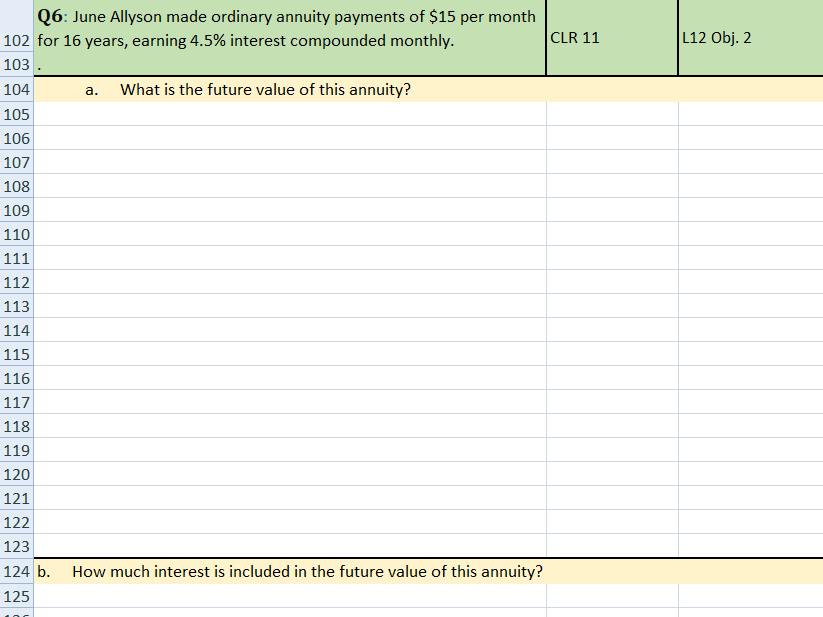 Q6: June Allyson made ordinary annuity payments of $15 per month
102 for 16 years, earning 4.5% interest compounded monthly.
CLR 11
L12 Obj. 2
103
104
What is the future value of this annuity?
a.
105
106
107
108
109
110
111
112
113
114
115
116
117
118
119
120
121
122
123
124 b.
How much interest is included in the future value of this annuity?
125
