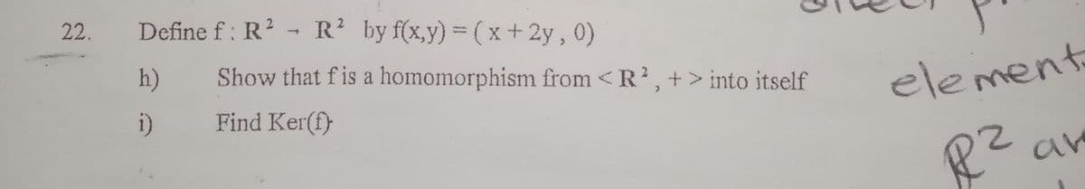 22.
Define f: R² R² by f(x,y) = (x + 2y, 0)
h)
i)
Show that f is a homomorphism from < R2, +> into itself
Find Ker(f)
element
R² an