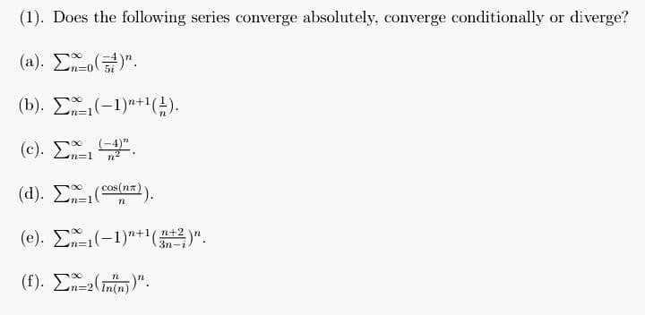 (1). Does the following series converge absolutely, converge conditionally or diverge?
(a). Σ^_o(5)".
(b). Σ=1(-1)*+1(;).
(c). Σ*, 4*.
Σι (-4)"
(d). Σ*=1(cos(nn)).
(e). Σ^=1(−1)"+1(32)".
3r
(f). Σ^=(nn))".