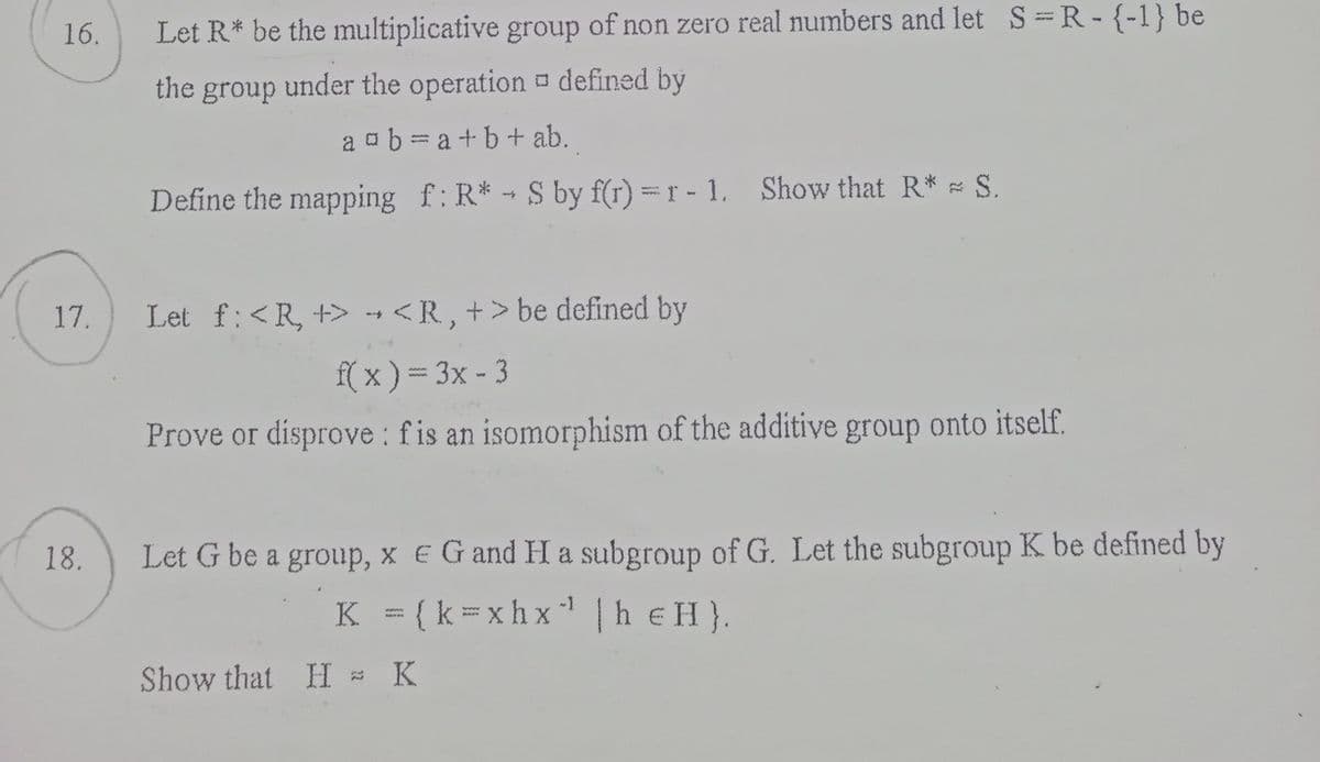 16.
17.
18.
Let R* be the multiplicative group of non zero real numbers and let S =R-{-1} be
the group under the operation defined by
a ab=a+b+ ab.
Define the mapping f: R* - S by f(r) = r - 1. Show that R* = S.
Let f: <R, +> <R, +> be defined by
f(x) = 3x - 3
Prove or disprove: fis an isomorphism of the additive group onto itself.
Let G be a group, x E G and H a subgroup of G. Let the subgroup K be defined by
K = {k=xhx¹¹ | h eH}.
X
Show that H = K