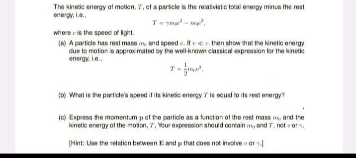 The kinetic energy of motion, 7, of a particle is the relativistic total energy minus the rest
energy, i.e..
T=ymor²- moe²,
where is the speed of light.
(a) A particle has rest mass mo and speed v. Ifc, then show that the kinetic energy
due to motion is approximated by the well-known classical expression for the kinetic
energy, i.e..
(b) What is the particle's speed if its kinetic energy 7 is equal to its rest energy?
(c) Express the momentum p of the particle as a function of the rest mass mo and the
kinetic energy of the motion, 7, Your expression should contain mo and T, not or
[Hint: Use the relation between E and p that does not involveu ory.]