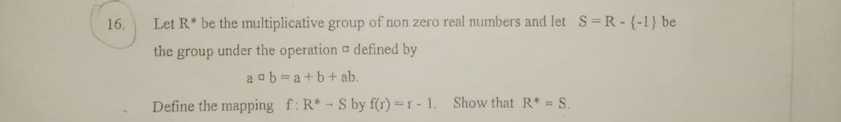 16.
Let R* be the multiplicative group of non zero real numbers and let S=R-{-1} be
the group under the operation defined by
aab=a+b + ab.
Define the mapping f: R*
-
S by f(r) = r - 1. Show that R* = S.