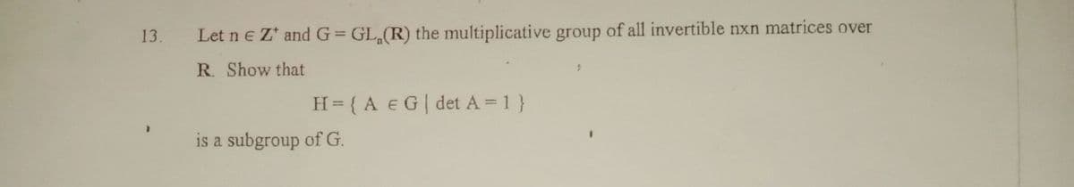 13.
Let ne Z* and G=GL(R) the multiplicative group of all invertible nxn matrices over
R. Show that
H = {A E G | det A = 1}
is a subgroup of G.
9