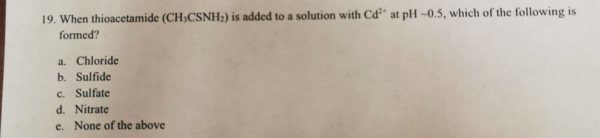 19. When thioacetamide (CH3CSNH2) is added to a solution with Cd* at pH ~0.5, which of the following is
formed?
a. Chloride
b. Sulfide
c. Sulfate
d. Nitrate
e. None of the above
