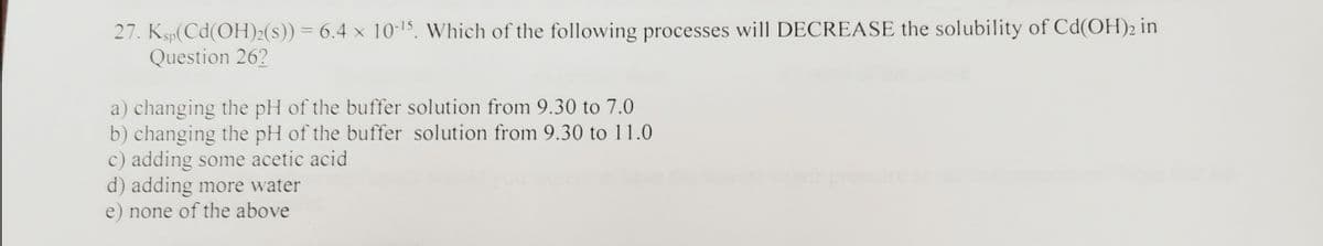 27. Ksp(Cd(OH)2(s)) = 6.4 × 10-15. Which of the following processes will DECREASE the solubility of Cd(OH)2 in
Question 26?
a) changing the pH of the buffer solution from 9.30 to 7.0
b) changing the pH of the buffer solution from 9.30 to 11.0
c) adding some acetic acid
d) adding more water
e) none of the above
