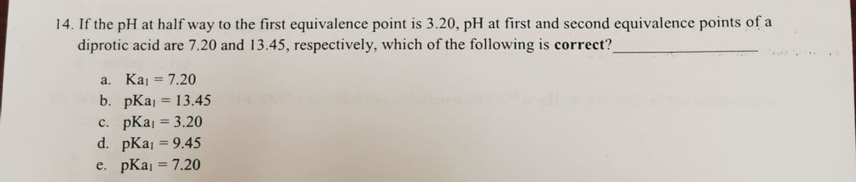 14. If the pH at half way to the first equivalence point is 3.20, pH at first and second equivalence points of a
diprotic acid are 7.20 and 13.45, respectively, which of the following is correct?
a. Kaj = 7.20
%3D
b. pKaj = 13.45
c. pKaj = 3.20
d. pKaj = 9.45
%3D
e. pKaj = 7.20
%3D
