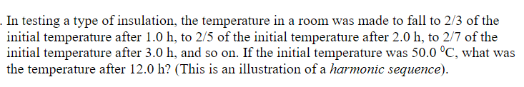 . In testing a type of insulation, the temperature in a room was made to fall to 2/3 of the
initial temperature after 1.0 h, to 2/5 of the initial temperature after 2.0 h, to 2/7 of the
initial temperature after 3.0 h, and so on. If the initial temperature was 50.0 °C, what was
the temperature after 12.0 h? (This is an illustration of a harmonic sequence).
