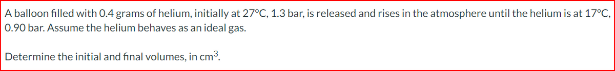 A balloon filled with 0.4 grams of helium, initially at 27°C, 1.3 bar, is released and rises in the atmosphere until the helium is at 17°C,
0.90 bar. Assume the helium behaves as an ideal gas.
Determine the initial and final volumes, in cm³.