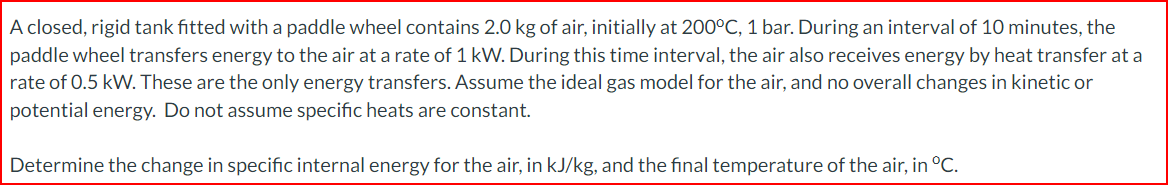 A closed, rigid tank fitted with a paddle wheel contains 2.0 kg of air, initially at 200°C, 1 bar. During an interval of 10 minutes, the
paddle wheel transfers energy to the air at a rate of 1 kW. During this time interval, the air also receives energy by heat transfer at a
rate of 0.5 kW. These are the only energy transfers. Assume the ideal gas model for the air, and no overall changes in kinetic or
potential energy. Do not assume specific heats are constant.
Determine the change in specific internal energy for the air, in kJ/kg, and the final temperature of the air, in °C.