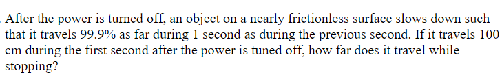 After the power is turned off, an object on a nearly frictionless surface slows down such
that it travels 99.9% as far during 1 second as during the previous second. If it travels 100
cm during the first second after the power is tuned off, how far does it travel while
stopping?
