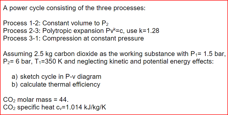 A power cycle consisting of the three processes:
Process 1-2: Constant volume to P2
Process 2-3: Polytropic expansion Pv=c, use k=1.28
Process 3-1: Compression at constant pressure
Assuming 2.5 kg carbon dioxide as the working substance with P₁= 1.5 bar,
P₂= 6 bar, T₁=350 K and neglecting kinetic and potential energy effects:
a) sketch cycle in P-v diagram
b) calculate thermal efficiency
CO₂ molar mass = 44.
CO₂ specific heat cy=1.014 kJ/kg/K