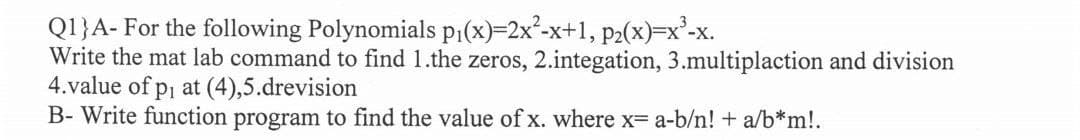 Q1}A- For the following Polynomials p₁(x)=2x²-x+1, p₂(x)=x²-X.
Write the mat lab command to find 1.the zeros, 2.integation, 3.multiplaction and division
4.value of p₁ at (4),5.drevision
B- Write function program to find the value of x. where x= a-b/n! + a/b*m!.