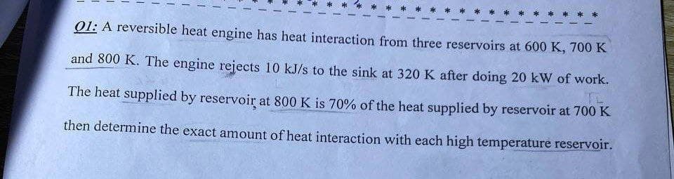 01: A reversible heat engine has heat interaction from three reservoirs at 600 K, 700 K
and 800 K. The engine rejects 10 kJ/s to the sink at 320 K after doing 20 kW of work.
The heat supplied by reservoir at 800 K is 70% of the heat supplied by reservoir at 700 K
then determine the exact amount of heat interaction with each high temperature reservoir.