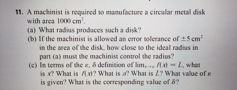 11. A machinist is required to manufacture a circular metal disk
with area 1000 cm2.
(a) What radius produces such a disk?
(b) If the machinist is allowed an error tolerance of +5 cm?
in the area of the disk, how close to the ideal radius in
part (a) must the machinist control the radius?
(c) In terms of the ɛ, & definition of lim,a f(x) = L, what
is x? What is f(x)? What is a? What is L? What value of ɛ
is given? What is the corresponding value of S?
%3D
